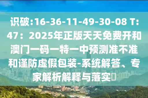 識(shí)破:16-36-11-49-30-08 T:47：2025年正版天天免費(fèi)開(kāi)和澳門(mén)一碼一特一中預(yù)測(cè)準(zhǔn)不準(zhǔn)和謹(jǐn)防虛假包裝-系統(tǒng)解答、專家解析解釋與落實(shí)?