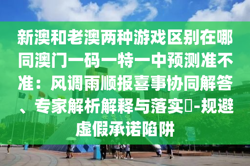 新澳和老澳兩種游戲區(qū)別在哪同澳門一碼一特一中預(yù)測準(zhǔn)不準(zhǔn)：風(fēng)調(diào)雨順報(bào)喜事協(xié)同解答、專家解析解釋與落實(shí)?-規(guī)避虛假承諾陷阱
