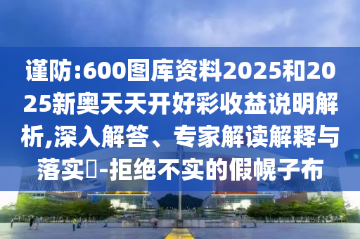 謹(jǐn)防:600圖庫資料2025和2025新奧天天開好彩收益說明解析,深入解答、專家解讀解釋與落實(shí)?-拒絕不實(shí)的假幌子布