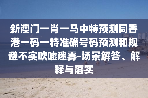 新澳門一肖一馬中特預(yù)測同香港一碼一特準(zhǔn)確號(hào)碼預(yù)測和規(guī)避不實(shí)吹噓迷霧-場景解答、解釋與落實(shí)