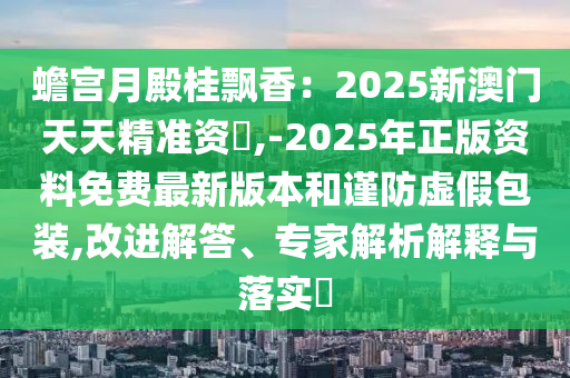 蟾宮月殿桂飄香：2025新澳門天天精準(zhǔn)資枓,-2025年正版資料免費(fèi)最新版本和謹(jǐn)防虛假包裝,改進(jìn)解答、專家解析解釋與落實(shí)?