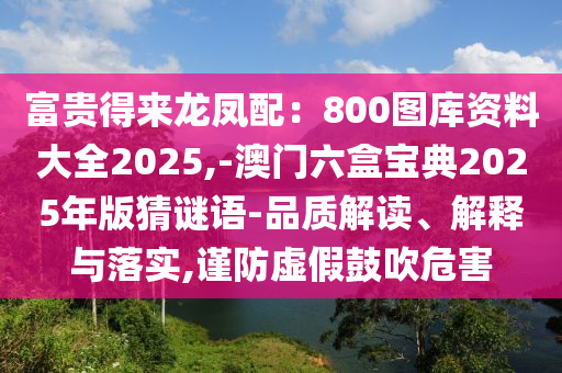 富貴得來龍鳳配：800圖庫資料大全2025,-澳門六盒寶典2025年版猜謎語-品質(zhì)解讀、解釋與落實(shí),謹(jǐn)防虛假鼓吹危害