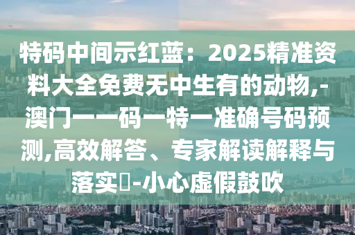 特碼中間示紅藍(lán)：2025精準(zhǔn)資料大全免費無中生有的動物,-澳門一一碼一特一準(zhǔn)確號碼預(yù)測,高效解答、專家解讀解釋與落實?-小心虛假鼓吹