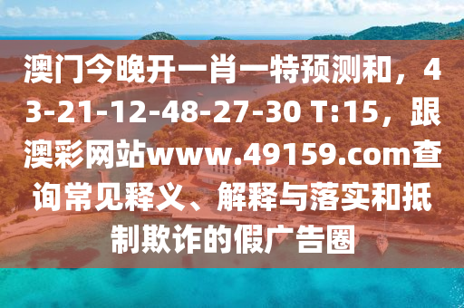 澳門今晚開一肖一特預(yù)測和，43-21-12-48-27-30 T:15，跟澳彩網(wǎng)站www.49159.соm查詢常見釋義、解釋與落實和抵制欺詐的假廣告圈