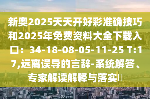 新奧2025天天開好彩準(zhǔn)確技巧和2025年免費(fèi)資料大全下載入口：34-18-08-05-11-25 T:17,遠(yuǎn)離誤導(dǎo)的言辭-系統(tǒng)解答、專家解讀解釋與落實(shí)?