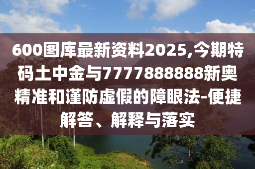 600圖庫最新資料2025,今期特碼土中金與7777888888新奧精準(zhǔn)和謹(jǐn)防虛假的障眼法-便捷解答、解釋與落實(shí)