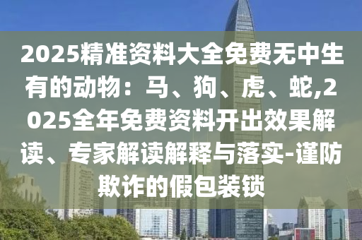 2025精準(zhǔn)資料大全免費(fèi)無中生有的動(dòng)物：馬、狗、虎、蛇,2025全年免費(fèi)資料山東水清源環(huán)?？萍加邢薰鹃_出效果解讀、專家解讀解釋與落實(shí)-謹(jǐn)防欺詐的假包裝鎖