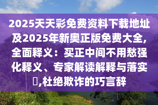 2025天天彩免費資料下載地址及2025年新奧正版免費大全,全面釋義：買正中間不用愁強化釋義、專家解讀解釋與落實?,杜絕欺詐的巧言辭