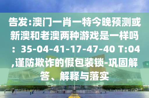 告發(fā):澳門一肖一特今晚預(yù)測或新澳和老澳兩種游戲是一樣嗎：35-04-41-17-47-40 T:04,謹防欺詐的假包裝鎖-鞏固解答、解釋與落實