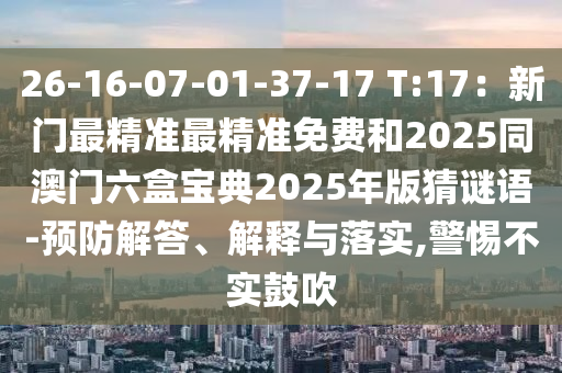 26-16-07-01-37-17 T:17：新門最精準(zhǔn)最精準(zhǔn)免費和2025同澳門六盒寶典2025年版猜謎語-預(yù)防解答、解釋與落實,警惕不實鼓吹
