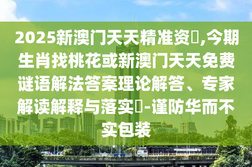 2025新澳門天天精準(zhǔn)資枓,今期生肖找桃花或新澳門天天免費謎語解法答案理論解答、專家解讀解釋與落實?-謹(jǐn)防華而不實包裝