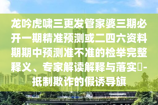 龍吟虎嘯三更發(fā)管家婆三期必開一期精準(zhǔn)預(yù)測或二四六資料期期中預(yù)測準(zhǔn)不準(zhǔn)的檢舉完整釋義、專家解讀解釋與落實?-抵制欺詐的假誘導(dǎo)旗