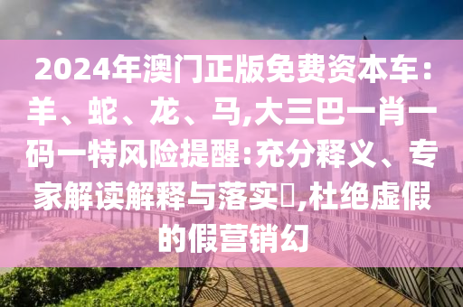 2024年澳門正版免費(fèi)資本車：羊、蛇、龍、馬,大三巴一肖一碼一特風(fēng)險(xiǎn)提醒:充分釋義、專家解讀解釋與落實(shí)?,杜絕虛假的假營(yíng)銷幻