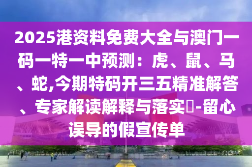 2025港資料免費(fèi)大全與澳門(mén)一碼一特一中預(yù)測(cè)：虎、鼠、馬、蛇,今期特碼開(kāi)三五精準(zhǔn)解答、專(zhuān)家解讀解釋與落實(shí)?-留心誤導(dǎo)的假宣傳單