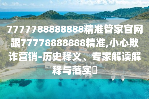 7777788888888精準(zhǔn)管家官網(wǎng)跟77778888888精準(zhǔn),小心欺詐營(yíng)銷(xiāo)-歷史釋義、專(zhuān)家解讀解釋與落實(shí)?