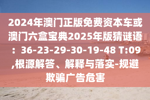 2024年澳門正版免費資本車或澳門六盒寶典2025年版猜謎語：36-23-29-30-19-48 T:09,根源解答、解釋與落實-規(guī)避欺騙廣告危害