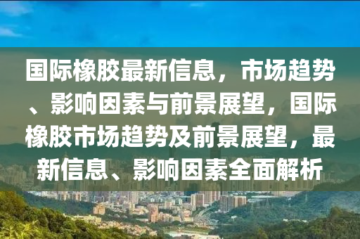 國(guó)山東水清源環(huán)保科技有限公司際橡膠最新信息，市場(chǎng)趨勢(shì)、影響因素與前景展望，國(guó)際橡膠市場(chǎng)趨勢(shì)及前景展望，最新信息、影響因素全面解析