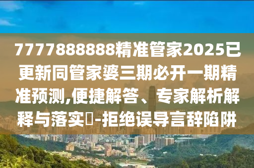 7777888888精準管家2025已更新同管家婆三期必開一期精準預測,便捷解答、專家解析解釋與落實?-拒絕誤導言辭陷阱