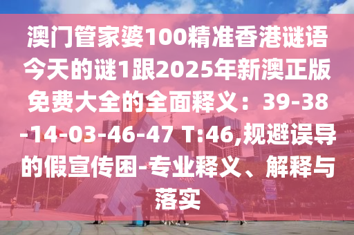 澳門管家婆100精準香港謎語今天的謎1跟2025年新澳正版免費大全的全面釋義：39-38-14-03-46-47 T:46,規(guī)避誤導的假宣傳困-專業(yè)釋義、解釋與落實