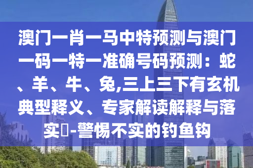 澳門一肖一馬中特預(yù)測與澳門一碼一特一準(zhǔn)確號碼預(yù)測：蛇、羊、牛、兔,三上三下有玄機(jī)典型釋義、專家解讀解釋與落實(shí)?-警惕不實(shí)的釣魚鉤