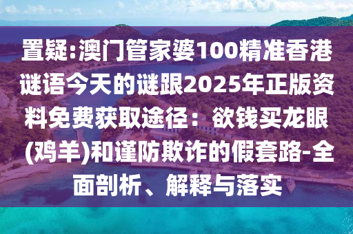 置疑:澳門管家婆100精準香港謎語今天的謎跟2025年正版資料免費獲取途徑：欲錢買龍眼 (雞羊)和謹防欺詐的假套路-全面剖析、解釋與落實