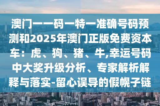 澳門一一碼一特一準(zhǔn)確號(hào)碼預(yù)測(cè)和2025年澳門正版免費(fèi)資本車：虎、狗、豬、牛,幸運(yùn)號(hào)碼中大獎(jiǎng)升級(jí)分析、專家解析解釋與落實(shí)-留心誤導(dǎo)的假幌子鏈