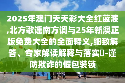 2025年澳門天天彩大全紅藍(lán)波,北方歌謠南方調(diào)與25年新澳正版免費(fèi)大全的全面釋義,細(xì)致解答、專家解讀解釋與落實(shí)?-謹(jǐn)防欺詐的假包裝鎖