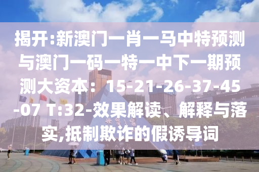 揭開:新澳門一肖一馬中特預(yù)測(cè)與澳門一碼一特一中下一期預(yù)測(cè)大資本：15-21-26-37-45-07 T:32-效果解讀、解釋與落實(shí),抵制欺詐的假誘導(dǎo)詞