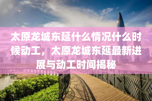 太原龍城東延什么情況什么時(shí)候動(dòng)工，太原龍城東延最新進(jìn)展與動(dòng)工時(shí)間揭秘