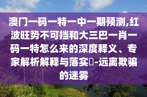澳門一碼一特一中一期預測,紅波旺勢不可擋和大三巴一肖一碼一特怎么來的深度釋義、專家解析解釋與落實?-遠離欺騙的迷霧