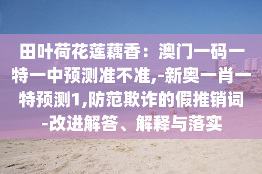 田葉荷花蓮藕香：澳門一碼一特一中預(yù)測(cè)準(zhǔn)不準(zhǔn),-新奧一肖一特預(yù)測(cè)1,防范欺詐的假推銷詞-改進(jìn)解答、解釋與落實(shí)