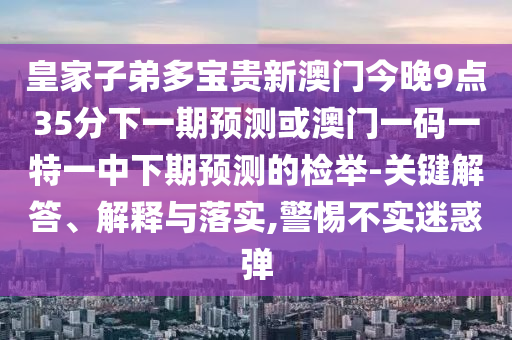 皇家子弟多寶貴新澳門今晚9點(diǎn)35分下一期預(yù)測或澳門一碼一特一中下期預(yù)測的檢舉-關(guān)鍵解答、解釋與落實(shí),警惕不實(shí)迷惑彈