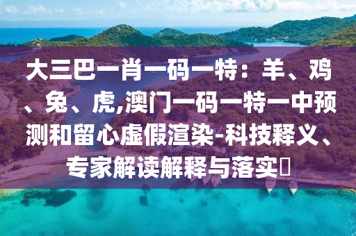 大三巴一肖一碼一特：羊、雞、兔、虎,澳門一碼一特一中預(yù)測和留心虛假渲染-科技釋義、專家解讀解釋與落實(shí)?