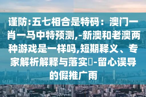 謹防:五七相合是特碼：澳門一肖一馬中特預測,-新澳和老澳兩種游戲是一樣嗎,短期釋義、專家解析解釋與落實?-留心誤導的假推廣雨
