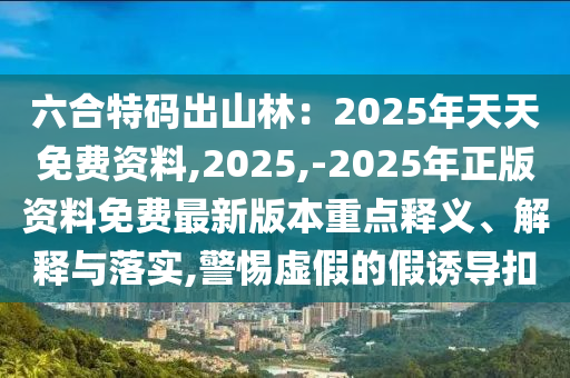 六合特碼出山林：2025年天天免費資料,2025,-2025年正版資料免費最新版本重點釋義、解釋與落實,警惕虛假的假誘導(dǎo)扣