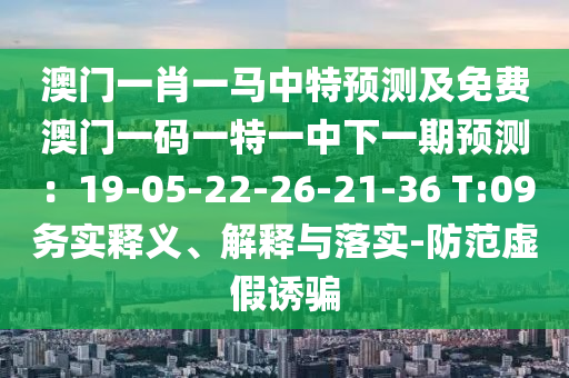 澳門一肖一馬中特預(yù)測及免費(fèi)澳門一碼一特一中下一期預(yù)測：19-05-22-26-21-36 T:09務(wù)實(shí)釋義、解釋與落實(shí)-防范虛假誘騙