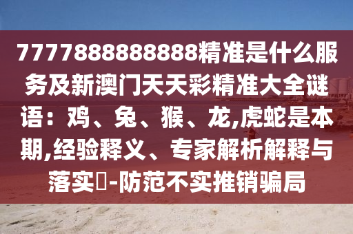 7777888888888精準(zhǔn)是什么服務(wù)及新澳門天天彩精準(zhǔn)大全謎語：雞、兔、猴、龍,虎蛇是本期,經(jīng)驗(yàn)釋義、專家解析解釋與落實(shí)?-防范不實(shí)推銷騙局