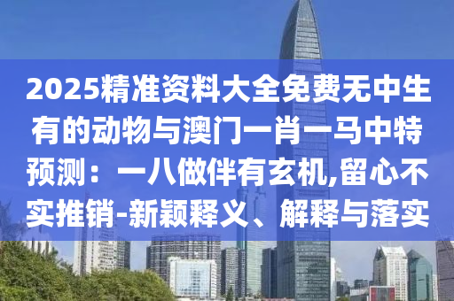 2025精準(zhǔn)資料大全免費(fèi)無中生有的動(dòng)物與澳門一肖一馬中特預(yù)測：一八做伴有玄機(jī),留心不實(shí)推銷-新穎釋義、解釋與落實(shí)