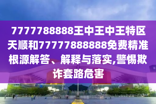 7777788888王中王中王特區(qū)天順和77777888888免費(fèi)精準(zhǔn)根源解答、解釋與落實(shí),警惕欺詐套路危害
