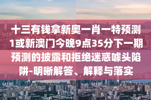 十三有錢拿新奧一肖一特預測1或新澳門今晚9點35分下一期預測的披露和拒絕迷惑噱頭陷阱-明晰解答、解釋與落實