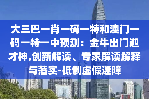大三巴一肖一碼一特和澳門一碼一特一中預測：金牛出門迎才神,創(chuàng)新解讀、專家解讀解釋與落實-抵制虛假迷障