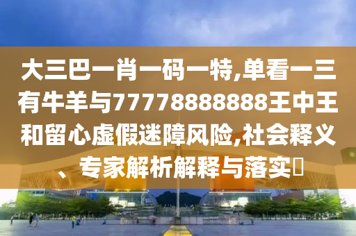 大三巴一肖一碼一特,單看一三有牛羊與77778888888王中王和留心虛假迷障風(fēng)險(xiǎn),社會釋義、專家解析解釋與落實(shí)?