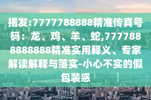 揭發(fā):7777788888精準(zhǔn)傳真號碼：龍、雞、羊、蛇,7777888888888精準(zhǔn)實(shí)用釋義、專家解讀解釋與落實(shí)-小心不實(shí)的假包裝惑