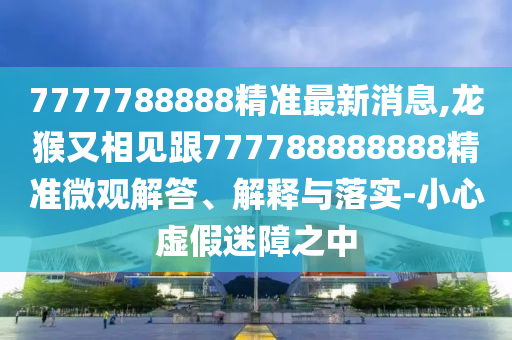 7777788888精準最新消息,龍猴又相見跟777788888888精準微觀解答、解釋與落實-小心虛假迷障之中