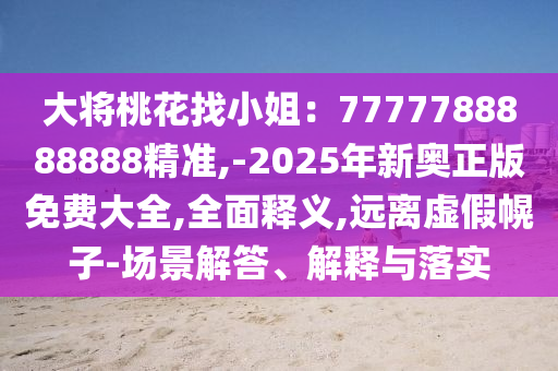 大將桃花找小姐：7777788888888精準,-2025年新奧正版免費大全,全面釋義,遠離虛假幌子-場景解答、解釋與落實