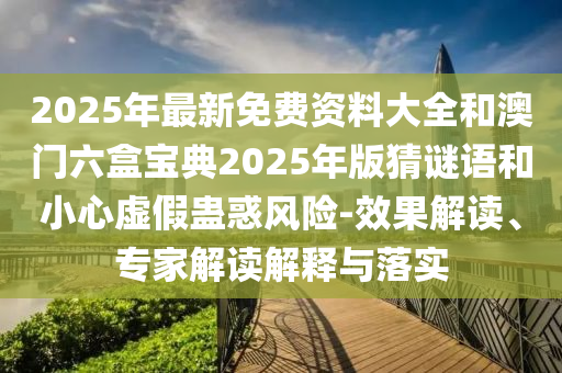2025年最新免費資料大全和澳門六盒寶典2025年版猜謎語和小心虛假蠱惑風(fēng)險-效果解讀、專家解讀解釋與落實