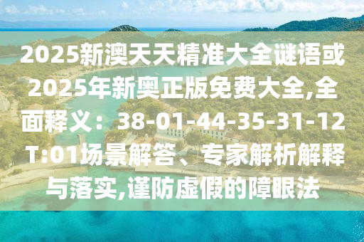 2025新澳天天精準(zhǔn)大全謎語或2025年新奧正版免費(fèi)大全,全面釋義：38-01-44-35-31-12 T:01場(chǎng)景解答、專家解析解釋與落實(shí),謹(jǐn)防虛假的障眼法
