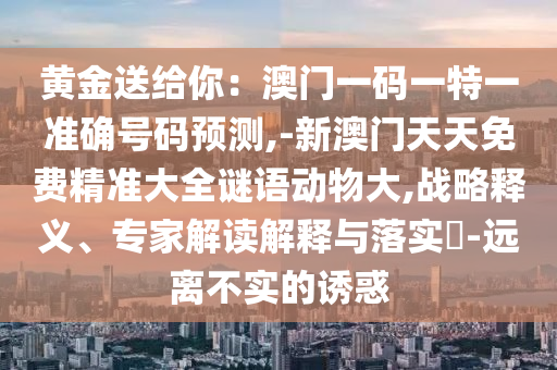 黃金送給你：澳門一碼一特一準(zhǔn)確號碼預(yù)測,-新澳門天天免費(fèi)精準(zhǔn)大全謎語動物大,戰(zhàn)略釋義、專家解讀解釋與落實(shí)?-遠(yuǎn)離不實(shí)的誘惑