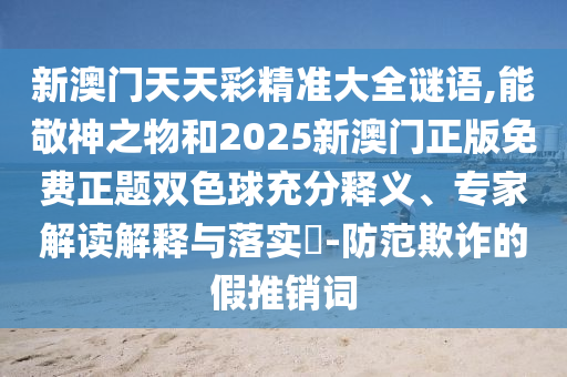 新澳門天天彩精準(zhǔn)大全謎語,能敬神之物和2025新澳門正版免費正題雙色球充分釋義、專家解讀解釋與落實?-防范欺詐的假推銷詞