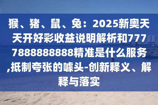 猴、豬、鼠、兔：2025新奧天天開好彩收益說明解析和7777888888888精準是什么服務(wù),抵制夸張的噱頭-創(chuàng)新釋義、解釋與落實